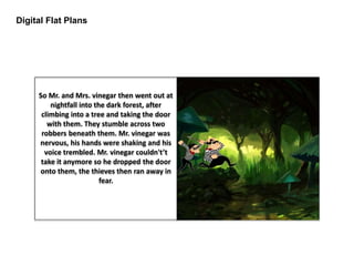 Digital Flat Plans
So Mr. and Mrs. vinegar then went out at
nightfall into the dark forest, after
climbing into a tree and taking the door
with them. They stumble across two
robbers beneath them. Mr. vinegar was
nervous, his hands were shaking and his
voice trembled. Mr. vinegar couldn't’t
take it anymore so he dropped the door
onto them, the thieves then ran away in
fear.
 
