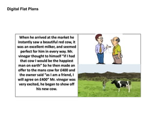 Digital Flat Plans
When he arrived at the market he
instantly saw a beautiful red cow, it
was an excellent milker, and seemed
perfect for him in every way. Mr.
vinegar thought to himself “if I had
that cow I would be the happiest
man on earth” So he then made an
offer to the mans cow for £400 and
the owner said “as I am a friend, I
will agree on £400” Mr. vinegar was
very excited, he began to show off
his new cow.
 