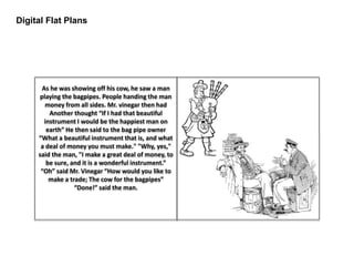 Digital Flat Plans
As he was showing off his cow, he saw a man
playing the bagpipes. People handing the man
money from all sides. Mr. vinegar then had
Another thought “If I had that beautiful
instrument I would be the happiest man on
earth” He then said to the bag pipe owner
“What a beautiful instrument that is, and what
a deal of money you must make." "Why, yes,"
said the man, "I make a great deal of money, to
be sure, and it is a wonderful instrument.”
“Oh” said Mr. Vinegar “How would you like to
make a trade; The cow for the bagpipes”
“Done!” said the man.
 