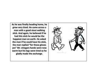 As he was finally heading home, he
grew very tired. He came across a
man with a good stout walking
stick. And again, he believed if he
had this stick he would be the
happiest man on earth. He asked
the man if he could have his stick,
the man replied “for those gloves
yes” Mr. vinegars hands were now
warm but his legs were tired so he
gladly made the exchange.
 