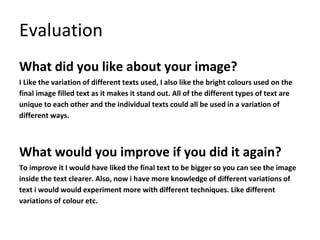 Evaluation
What did you like about your image?
I Like the variation of different texts used, I also like the bright colours used on the
final image filled text as it makes it stand out. All of the different types of text are
unique to each other and the individual texts could all be used in a variation of
different ways.
What would you improve if you did it again?
To improve it I would have liked the final text to be bigger so you can see the image
inside the text clearer. Also, now i have more knowledge of different variations of
text i would would experiment more with different techniques. Like different
variations of colour etc.
 