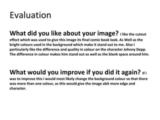 Evaluation
What did you like about your image? I like the cutout
effect which was used to give this image its final comic book look. As Well as the
bright colours used in the background which make it stand out to me. Also i
particularly like the difference and quality in colour on the character Johnny Depp.
The difference in colour makes him stand out as well as the blank space around him.
What would you improve if you did it again? If i
was to improve this i would most likely change the background colour so that there
was more than one colour, as this would give the image abit more edge and
character.
 