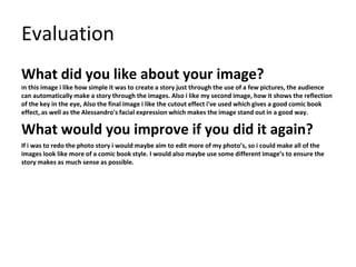 Evaluation
What did you like about your image?
In this image i like how simple it was to create a story just through the use of a few pictures, the audience
can automatically make a story through the images. Also i like my second image, how it shows the reflection
of the key in the eye, Also the final image i like the cutout effect i've used which gives a good comic book
effect, as well as the Alessandro's facial expression which makes the image stand out in a good way.
What would you improve if you did it again?
If i was to redo the photo story i would maybe aim to edit more of my photo’s, so i could make all of the
images look like more of a comic book style. I would also maybe use some different image’s to ensure the
story makes as much sense as possible.
 