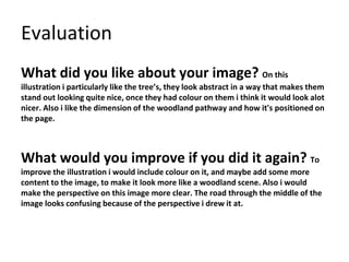 Evaluation
What did you like about your image? On this
illustration i particularly like the tree’s, they look abstract in a way that makes them
stand out looking quite nice, once they had colour on them i think it would look alot
nicer. Also i like the dimension of the woodland pathway and how it's positioned on
the page.
What would you improve if you did it again? To
improve the illustration i would include colour on it, and maybe add some more
content to the image, to make it look more like a woodland scene. Also i would
make the perspective on this image more clear. The road through the middle of the
image looks confusing because of the perspective i drew it at.
 