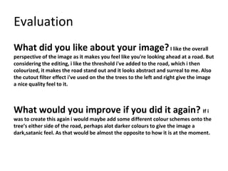 Evaluation
What did you like about your image?I like the overall
perspective of the image as it makes you feel like you're looking ahead at a road. But
considering the editing, i like the threshold i've added to the road, which i then
colourized, it makes the road stand out and it looks abstract and surreal to me. Also
the cutout filter effect i've used on the the trees to the left and right give the image
a nice quality feel to it.
What would you improve if you did it again? If i
was to create this again i would maybe add some different colour schemes onto the
tree’s either side of the road, perhaps alot darker colours to give the image a
dark,satanic feel. As that would be almost the opposite to how it is at the moment.
 
