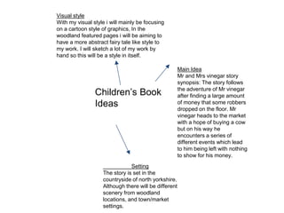 Children’s Book
Ideas
Main Idea
Mr and Mrs vinegar story
synopsis: The story follows
the adventure of Mr vinegar
after finding a large amount
of money that some robbers
dropped on the floor. Mr
vinegar heads to the market
with a hope of buying a cow
but on his way he
encounters a series of
different events which lead
to him being left with nothing
to show for his money.
Setting
The story is set in the
countryside of north yorkshire.
Although there will be different
scenery from woodland
locations, and town/market
settings.
Visual style
With my visual style i will mainly be focusing
on a cartoon style of graphics, In the
woodland featured pages i will be aiming to
have a more abstract fairy tale like style to
my work. I will sketch a lot of my work by
hand so this will be a style in itself.
 
