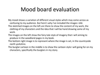Mood board evaluation
My mood shows a variation of different visual styles which may come across as
confusing to my audience. But here’s why i've included the images i did.
The sketched images on the left are there to show the content of my work, the
clothing of my characters and the idea that i will be hand drawing some of my
work.
The images on the left show the fairy tale style of imagery that i will aiming to
produce in the woodland pages in my book.
The bottom right image is to represent where the image is set, in the countryside
north yorkshire.
The burglar cartoon in the middle is to show the cartoon style i will going for on my
characters, specifically the burglars in my story.
 