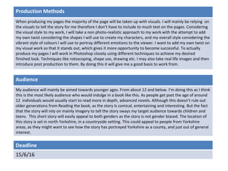 Deadline
15/6/16
Audience
My audience will mainly be aimed towards younger ages. From about 12 and below. I’m doing this as I think
this is the most likely audience who would indulge in a book like this. As people get past the age of around
12 individuals would usually start to read more in depth, advanced novels. Although this doesn’t rule out
older generations from Reading the book, as the story Is comical, entertaining and interesting. But the fact
that the story will rely on mainly imagery to tell the story sways my target audience towards children and
teens. This short story will easily appeal to both genders as the story is not gender biased. The location of
this story is set in north Yorkshire, in a countryside setting. This could appeal to people from Yorkshire
areas, as they might want to see how the story has portrayed Yorkshire as a county, and just out of general
interest.
Production Methods
When producing my pages the majority of the page will be taken up with visuals. I will mainly be relying on
the visuals to tell the story for me therefore I don’t have to include to much text on the pages. Considering
the visual style to my work, I will take a non photo-realistic approach to my work with the attempt to add
my own twist considering the shapes I will use to create my characters, and my overall style considering the
vibrant style of colours I will use to portray different emotions to the viewer. I want to add my own twist on
my visual work so that it stands out, which gives it more opportunity to become successful. To actually
produce my pages I will work in Photoshop closely using different techniques to achieve my desired
finished look. Techniques like rotoscoping, shape use, drawing etc. I may also take real life images and then
introduce post production to them. By doing this it will give me a good basis to work from.
 