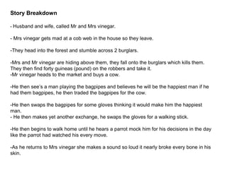 Story Breakdown
- Husband and wife, called Mr and Mrs vinegar.
- Mrs vinegar gets mad at a cob web in the house so they leave.
-They head into the forest and stumble across 2 burglars.
-Mrs and Mr vinegar are hiding above them, they fall onto the burglars which kills them.
They then find forty guineas (pound) on the robbers and take it.
-Mr vinegar heads to the market and buys a cow.
-He then see’s a man playing the bagpipes and believes he will be the happiest man if he
had them bagpipes, he then traded the bagpipes for the cow.
-He then swaps the bagpipes for some gloves thinking it would make him the happiest
man.
- He then makes yet another exchange, he swaps the gloves for a walking stick.
-He then begins to walk home until he hears a parrot mock him for his decisions in the day
like the parrot had watched his every move.
-As he returns to Mrs vinegar she makes a sound so loud it nearly broke every bone in his
skin.
 