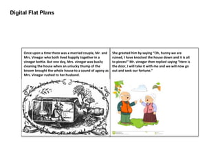 Digital Flat Plans
Once upon a time there was a married couple, Mr. and
Mrs. Vinegar who both lived happily together in a
vinegar bottle. But one day, Mrs. vinegar was busily
cleaning the house when an unlucky thump of the
broom brought the whole house to a sound of agony as
Mrs. Vinegar rushed to her husband.
She greeted him by saying “Oh, hunny we are
ruined, I have knocked the house down and it is all
to pieces!” Mr. vinegar then replied saying “Here is
the door, I will take it with me and we will now go
out and seek our fortune.”
 