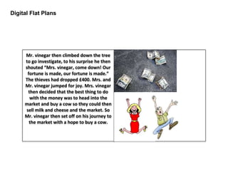 Digital Flat Plans
Mr. vinegar then climbed down the tree
to go investigate, to his surprise he then
shouted “Mrs. vinegar, come down! Our
fortune is made, our fortune is made.”
The thieves had dropped £400. Mrs. and
Mr. vinegar jumped for joy. Mrs. vinegar
then decided that the best thing to do
with the money was to head into the
market and buy a cow so they could then
sell milk and cheese and the market. So
Mr. vinegar then set off on his journey to
the market with a hope to buy a cow.
 