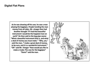 Digital Flat Plans
As he was showing off his cow, he saw a man
playing the bagpipes. People handing the man
money from all sides. Mr. vinegar then had
Another thought “If I had that beautiful
instrument I would be the happiest man on
earth” He then said to the bag pipe owner
“What a beautiful instrument that is, and what
a deal of money you must make." "Why, yes,"
said the man, "I make a great deal of money,
to be sure, and it is a wonderful instrument.”
“Oh” said Mr. Vinegar “How would you like to
make a trade; The cow for the bagpipes”
“Done!” said the man.
 