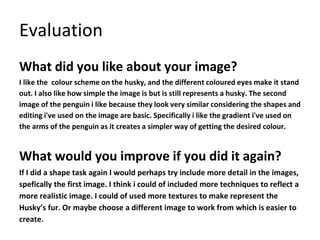 Evaluation
What did you like about your image?
I like the colour scheme on the husky, and the different coloured eyes make it stand
out. I also like how simple the image is but is still represents a husky. The second
image of the penguin i like because they look very similar considering the shapes and
editing i've used on the image are basic. Specifically i like the gradient i've used on
the arms of the penguin as it creates a simpler way of getting the desired colour.
What would you improve if you did it again?
If I did a shape task again I would perhaps try include more detail in the images,
spefically the first image. I think i could of included more techniques to reflect a
more realistic image. I could of used more textures to make represent the
Husky’s fur. Or maybe choose a different image to work from which is easier to
create.
 