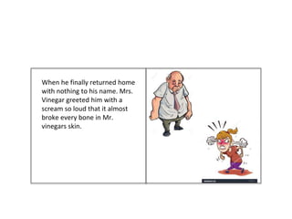 When he finally returned home
with nothing to his name. Mrs.
Vinegar greeted him with a
scream so loud that it almost
broke every bone in Mr.
vinegars skin.
 