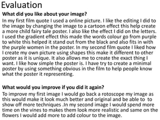 Evaluation
What did you like about your image?
In my first film quote I used a online picture. I like the editing I did to
the image by changing the image to a cartoon effect this help create
a more child fairy tale poster. I also like the effect I did on the letters.
I used the gradient effect this made the words colour go from purple
to white this helped it stand out from the black and also fits in with
the purple women in the poster. In my second film quote I liked how
I create my own picture using shapes this make it different to other
poster as it is unique. It also allows me to create the exact thing I
want. I like how simple the poster is. I have try to create a minimal
poster by using something obvious in the film to help people know
what the poster it representing.
What would you improve if you did it again?
To improve my first image I would go back a rotoscope my image as
this would make it look much better and original and be able to to
show off more techniques .In my second image I would spend more
time on the vines to makes them look more realistic and same on the
flowers I would add more to add colour to the image.
 