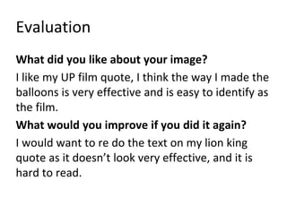 Evaluation
What did you like about your image?
I like my UP film quote, I think the way I made the
balloons is very effective and is easy to identify as
the film.
What would you improve if you did it again?
I would want to re do the text on my lion king
quote as it doesn’t look very effective, and it is
hard to read.
 