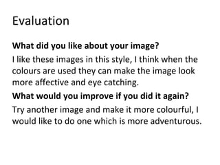 Evaluation
What did you like about your image?
I like these images in this style, I think when the
colours are used they can make the image look
more affective and eye catching.
What would you improve if you did it again?
Try another image and make it more colourful, I
would like to do one which is more adventurous.
 