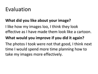 Evaluation
What did you like about your image?
I like how my images loo, I think they look
effective as I have made them look like a cartoon.
What would you improve if you did it again?
The photos I took were not that good, I think next
time I would spend more time planning how to
take my images more effectively.
 