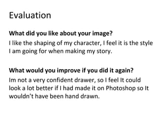 Evaluation
What did you like about your image?
I like the shaping of my character, I feel it is the style
I am going for when making my story.
What would you improve if you did it again?
Im not a very confident drawer, so I feel It could
look a lot better if I had made it on Photoshop so It
wouldn’t have been hand drawn.
 