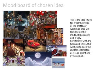 Mood board of chosen idea
This is the idea I have
for what the inside
of the grotto, or
workshop area will
look like on the
inside. It looks cozy
and is very
Christmassy with the
lights and tinsel, this
will help to keep the
children interested
as it is so bright and
eye catching.
 