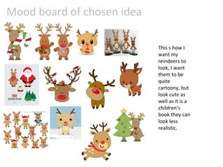 Mood board of chosen idea
This s how I
want my
reindeers to
look, I want
them to be
quite
cartoony, but
look cute as
well as it is a
children's
book they can
look less
realistic.
 