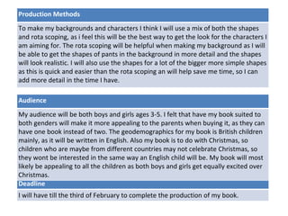 Deadline
I will have till the third of February to complete the production of my book.
Audience
My audience will be both boys and girls ages 3-5. I felt that have my book suited to
both genders will make it more appealing to the parents when buying it, as they can
have one book instead of two. The geodemographics for my book is British children
mainly, as it will be written in English. Also my book is to do with Christmas, so
children who are maybe from different countries may not celebrate Christmas, so
they wont be interested in the same way an English child will be. My book will most
likely be appealing to all the children as both boys and girls get equally excited over
Christmas.
Production Methods
To make my backgrounds and characters I think I will use a mix of both the shapes
and rota scoping, as i feel this will be the best way to get the look for the characters I
am aiming for. The rota scoping will be helpful when making my background as I will
be able to get the shapes of pants in the background in more detail and the shapes
will look realistic. I will also use the shapes for a lot of the bigger more simple shapes
as this is quick and easier than the rota scoping an will help save me time, so I can
add more detail in the time I have.
 