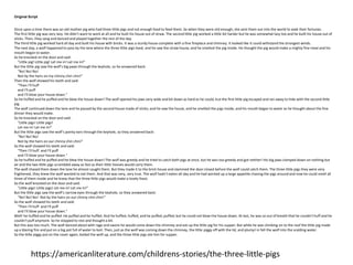 Original Script
Once upon a time there was an old mother pig who had three little pigs and not enough food to feed them. So when they were old enough, she sent them out into the world to seek their fortunes.
The first little pig was very lazy. He didn't want to work at all and he built his house out of straw. The second little pig worked a little bit harder but he was somewhat lazy too and he built his house out of
sticks. Then, they sang and danced and played together the rest of the day.
The third little pig worked hard all day and built his house with bricks. It was a sturdy house complete with a fine fireplace and chimney. It looked like it could withstand the strongest winds.
The next day, a wolf happened to pass by the lane where the three little pigs lived; and he saw the straw house, and he smelled the pig inside. He thought the pig would make a mighty fine meal and his
mouth began to water.
So he knocked on the door and said:
"Little pig! Little pig! Let me in! Let me in!"
But the little pig saw the wolf's big paws through the keyhole, so he answered back:
"No! No! No!
Not by the hairs on my chinny chin chin!”
Then the wolf showed his teeth and said:
"Then I'll huff
and I'll puff
and I'll blow your house down."
So he huffed and he puffed and he blew the house down! The wolf opened his jaws very wide and bit down as hard as he could, but the first little pig escaped and ran away to hide with the second little
pig.
The wolf continued down the lane and he passed by the second house made of sticks; and he saw the house, and he smelled the pigs inside, and his mouth began to water as he thought about the fine
dinner they would make.
So he knocked on the door and said:
"Little pigs! Little pigs!
Let me in! Let me in!"
But the little pigs saw the wolf's pointy ears through the keyhole, so they answered back:
"No! No! No!
Not by the hairs on our chinny chin chin!"
So the wolf showed his teeth and said:
"Then I'll huff and I'll puff
and I'll blow your house down."
So he huffed and he puffed and he blew the house down! The wolf was greedy and he tried to catch both pigs at once, but he was too greedy and got neither! His big jaws clamped down on nothing but
air and the two little pigs scrambled away as fast as their little hooves would carry them.
The wolf chased them down the lane he almost caught them. But they made it to the brick house and slammed the door closed before the wolf could catch them. The three little pigs they were very
frightened, they knew the wolf wanted to eat them. And that was very, very true. The wolf hadn't eaten all day and he had worked up a large appetite chasing the pigs around and now he could smell all
three of them inside and he knew that the three little pigs would make a lovely feast.
So the wolf knocked on the door and said:
"Little pigs! Little pigs! Let me in! Let me in!"
But the little pigs saw the wolf's narrow eyes through the keyhole, so they answered back:
"No! No! No! Not by the hairs on our chinny chin chin!"
So the wolf showed his teeth and said:
"Then I'll huff and I'll puff
and I'll blow your house down."
Well! he huffed and he puffed. He puffed and he huffed. And he huffed, huffed, and he puffed, puffed; but he could not blow the house down. At last, he was so out of breath that he couldn't huff and he
couldn't puff anymore. So he stopped to rest and thought a bit.
But this was too much. The wolf danced about with rage and swore he would come down the chimney and eat up the little pig for his supper. But while he was climbing on to the roof the little pig made
up a blazing fire and put on a big pot full of water to boil. Then, just as the wolf was coming down the chimney, the little piggy off with the lid, and plump! in fell the wolf into the scalding water.
So the little piggy put on the cover again, boiled the wolf up, and the three little pigs ate him for supper.
https://americanliterature.com/childrens-stories/the-three-little-pigs
 