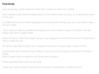 Final Script
One boxing day, Santa asked his three little reindeer to make him a sleigh.
Brian wanted to get started straight away but his brothers were too lazy, so he decided to start
on his own.
8 months had past and Allen was getting worried he hadn't started yet, so he decided to make
his own sleigh.
There was one night to go before the sleighs had to be ready for Santa, and Steve was fast
asleep with still no sleigh made!
Santa arrived to collect the sleigh, he was very disappoint to see that Steve has not bothered to
help or make his own.
He went to test Allen's sleigh, as he loaded his presents in to the sleigh it broke in two!
Upset by the other reindeers lack of effort, he took his sack of presents and tried it on Brian’s
sleigh.
Brian's sleigh held the presents and Santa was so happy.
Santa rewarded Brian with the red nose.
Brian also led the sleigh for Santa that Christmas, leaving Allen and Steve behind.
 