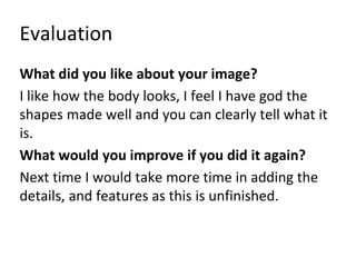 Evaluation
What did you like about your image?
I like how the body looks, I feel I have god the
shapes made well and you can clearly tell what it
is.
What would you improve if you did it again?
Next time I would take more time in adding the
details, and features as this is unfinished.
 