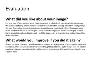 Evaluation
What did you like about your image?
I’m very fond of this piece of work, this is because it is atheistically pleasing whilst also serving
the purpose of telling a story. I added the comic book effect by clicking on Filter > Filter gallery >
Cut-out. Then adjust the settings to create a great looking comic book effect. This added some
much needed character to the images. I really like the background behind the images. It is the
iconic Marvel comic book background. I feel like it adds a lot of character and makes it look like a
real comic book.
What would you improve if you did it again?
If I was to repeat this task, I would take better images. My images were of good quality and told a
basic story. I feel like with a bit more creative thought I could create eight images that tell a really
good story. I would have also liked to add some text to the comic. This would have helped create
a better story.
 