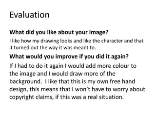 Evaluation
What did you like about your image?
I like how my drawing looks and like the character and that
it turned out the way it was meant to.
What would you improve if you did it again?
If I had to do it again I would add more colour to
the image and I would draw more of the
background. I like that this is my own free hand
design, this means that I won’t have to worry about
copyright claims, if this was a real situation.
 