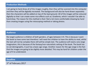 Deadline
3rd of February 2017
Audience
My target audience is children of both genders, of ages between 4-9. This is because I want
the book to have some text therefore I will need the children to have the ability to read, whilst
the text will not be complex there still will be simple text. The audience will need a very large
imagination, this is because of the fantasy/non naturalistic setting of the book. The book has
no set demographic, it just has a basic age range. Another reason for the age range is the fact
that the images are going to be slightly more detailed. This may be hard for children under the
age of 4 to understand.
Production Methods
I am going to hand draw all of the images roughly, then they will be scanned into the computer
and then they will be digitally recreated. The background will also be hand drawn separately
then the characters will be added on top of the back ground. All of the images will be coloured
digitally so that I can create some nice effects such as: Gradients; which I wouldn’t be able to
hand draw. The reason for this method is that I feel a lot more comfortable drawing by hand
than creating images using the rotoscoping method or taking photos.
 