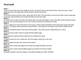 Third draft
PAGE 1
James and his mother live in the middle of a forest. It is hard for them to get food and their crops won’t grow. James’
mother becomes very desperate and tells James to sell their family dog.
PAGE 2
This causes James to get very upset. James sets off into town. He encounters an old man who offers James a giant egg
for the dog. James becomes very excited and takes the old man’s offer.
PAGE 3
He rushes home to show his mother. His mother gets very angry and begins to shout. She tells James to leave the egg in
the living room and they will get rid of it in the morning. James and his mother go to sleep.
PAGE 4
James is awoken by a loud crash early in the morning. James rushes downstairs to find a fully grown dragon has been
hatched. The dragon rushes outside and James follows it, James gets on the dragon’s back and the dragon flies off.
PAGE 5
They soar through the skies to see some amazing sights. They come across a castle floating on a cloud.
PAGE 6
They land and go inside. There is a goose that lays golden eggs.
PAGE 7
James takes the goose and tries to leave but he is stopped by a giant.
PAGE 8
The giant chases him into a small room. All of the dragon’s family are in the room.
PAGE 9
All of the dragons fly away with James and the goose.
PAGE 10
The giant tries to chase the dragons but he falls of the edge and falls to his doom.
PAGE 11
Once they land, James uses the golden eggs to buy food for him and his mother.
PAGE 12
He builds a shelter for all of the dragons. They all lived happily ever after. THE END.
 