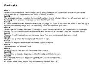 Final script
PAGE 1
James and his mother live in the middle of a forest. It is hard for them to get food and their crops won’t grow. James’
mother becomes very desperate and tells James to sell their family dog.
PAGE 2
This causes James to get very upset. James sets off into town. He encounters an old man who offers James a giant egg
for the dog. James becomes very excited and takes the old man’s offer.
PAGE 3
He rushes home to show his mother. His mother gets very angry and begins to shout. She tells James to leave the egg in
the living room and they will get rid of it in the morning. James and his mother go to sleep.
PAGE 4
James is awoken by a loud crash early in the morning. James rushes downstairs to find a fully grown dragon has been
hatched. The dragon rushes outside and James follows it, James gets on the dragon’s back and the dragon flies off.
PAGE 5
They soar through the skies to see some amazing sights. They come across a castle floating on a cloud.
PAGE 6
They land and go inside. There is a goose that lays golden eggs.
PAGE 7
James takes the goose and tries to leave but he is stopped by a giant.
PAGE 8
The giant chases him out of the castle.
PAGE 9
James jumps onto the dragon with the goose and they escape.
PAGE 10
The giant tries to chase the dragon but he falls off the edge and falls to his doom.
PAGE 11
Once they land, James uses the golden eggs to buy food for him and his mother.
PAGE 12
He builds a shelter for the dragon. They all lived happily ever after. THE END.
 