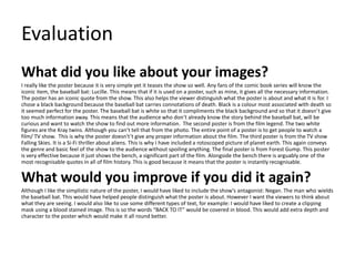 Evaluation
What did you like about your images?
I really like the poster because it is very simple yet it teases the show so well. Any fans of the comic book series will know the
iconic item, the baseball bat: Lucille. This means that if it is used on a poster, such as mine, it gives all the necessary information.
The poster has an iconic quote from the show. This also helps the viewer distinguish what the poster is about and what it is for. I
chose a black background because the baseball bat carries connotations of death. Black is a colour most associated with death so
it seemed perfect for the poster. The baseball bat is white so that it compliments the black background and so that it doesn’t give
too much information away. This means that the audience who don’t already know the story behind the baseball bat, will be
curious and want to watch the show to find out more information. The second poster is from the film legend. The two white
figures are the Kray twins. Although you can’t tell that from the photo. The entire point of a poster is to get people to watch a
film/ TV show. This is why the poster doesn't’t give any proper information about the film. The third poster is from the TV show
Falling Skies. It is a Si-Fi thriller about aliens. This is why I have included a rotoscoped picture of planet earth. This again conveys
the genre and basic feel of the show to the audience without spoiling anything. The final poster is from Forest Gump. This poster
is very effective because it just shows the bench, a significant part of the film. Alongside the bench there is arguably one of the
most recognisable quotes in all of film history. This is good because it means that the poster is instantly recognisable.
What would you improve if you did it again?
Although I like the simplistic nature of the poster, I would have liked to include the show’s antagonist: Negan. The man who wields
the baseball bat. This would have helped people distinguish what the poster is about. However I want the viewers to think about
what they are seeing. I would also like to use some different types of text, for example: I would have liked to create a clipping
mask using a blood stained image. This is so the words “BACK TO IT” would be covered in blood. This would add extra depth and
character to the poster which would make it all round better.
 