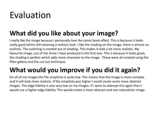 Evaluation
What did you like about your image?
I really like the image because I personally love the comic book effect. This is because it looks
really good whilst still retaining a realistic look. I like the shading on the image, there is almost no
outlines. The outlining is created out of shading. This makes it look a lot more realistic. My
favourite image, out of the three I have produced is the first one. This is because it looks great,
the shading is perfect which adds more character to the image. These were all created using the
filter gallery and the cut-out technique.
What would you improve if you did it again?
On all of my images the file simplicity is quite low. This means that the image is more complex
and it will look more realistic. If the simplicity was higher I could create some more abstract
images. The edge fidelity is also very low on my images. If I were to attempt this again then I
would use a higher edge fidelity. This would create a more abstract and non naturalistic image.
 