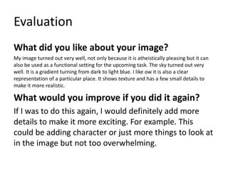 Evaluation
What did you like about your image?
My image turned out very well, not only because it is atheistically pleasing but it can
also be used as a functional setting for the upcoming task. The sky turned out very
well. It is a gradient turning from dark to light blue. I like ow it is also a clear
representation of a particular place. It shows texture and has a few small details to
make it more realistic.
What would you improve if you did it again?
If I was to do this again, I would definitely add more
details to make it more exciting. For example. This
could be adding character or just more things to look at
in the image but not too overwhelming.
 