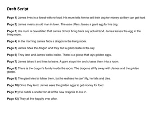 Draft Script
Page 1) James lives in a forest with no food. His mum tells him to sell their dog for money so they can get food
Page 2) James meets an old man in town. The man offers James a giant egg for his dog.
Page 3) His mum is devastated that James did not bring back any actual food. James leaves the egg in the
living room.
Page 4) In the morning James finds a dragon in the living room.
Page 5) James rides the dragon and they find a giant castle in the sky.
Page 6) They land and James walks inside. There is a goose that lays golden eggs.
Page 7) James takes it and tries to leave. A giant stops him and chases them into a room.
Page 8) There is the dragon’s family inside the room. The dragons all fly away with James and the golden
goose.
Page 9) The giant tries to follow them, but he realises he can’t fly, he falls and dies.
Page 10) Once they land, James uses the golden eggs to get money for food.
Page 11) He builds a shelter for all of the new dragons to live in.
Page 12) They all live happily ever after.
 