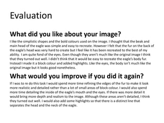 Evaluation
What did you like about your image?
I like the simplistic shapes and the bold colours used on the image. I thought that the beak and
main head of the eagle was simple and easy to recreate. However I felt that the fur on the back of
the eagle’s head was very hard to create but I feel like it has been recreated to the best of my
ability. I am quite fond of the eyes. Even though they aren’t much like the original image I think
that they turned out well. I didn’t think that it would be easy to recreate the eagle’s body fur.
Instead I made it a block colour and added highlights. Like the eyes, the body isn’t much like the
original image but it looks good nonetheless.
What would you improve if you did it again?
If I was to re do this task I would spend more time refining the edges of the fur to make it look
more realistic and detailed rather than a lot of small areas of block colour. I would also spend
more time detailing the inside of the eagle’s mouth and the eyes. If there was more detail it
would bring more depth and realism to the image. Although these areas aren’t detailed, I think
they turned out well. I would also add some highlights so that there is a distinct line that
separates the head and the neck of the eagle.
 