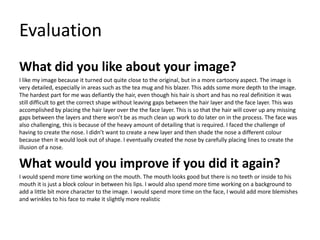 Evaluation
What did you like about your image?
I like my image because it turned out quite close to the original, but in a more cartoony aspect. The image is
very detailed, especially in areas such as the tea mug and his blazer. This adds some more depth to the image.
The hardest part for me was defiantly the hair, even though his hair is short and has no real definition it was
still difficult to get the correct shape without leaving gaps between the hair layer and the face layer. This was
accomplished by placing the hair layer over the the face layer. This is so that the hair will cover up any missing
gaps between the layers and there won’t be as much clean up work to do later on in the process. The face was
also challenging, this is because of the heavy amount of detailing that is required. I faced the challenge of
having to create the nose. I didn’t want to create a new layer and then shade the nose a different colour
because then it would look out of shape. I eventually created the nose by carefully placing lines to create the
illusion of a nose.
What would you improve if you did it again?
I would spend more time working on the mouth. The mouth looks good but there is no teeth or inside to his
mouth it is just a block colour in between his lips. I would also spend more time working on a background to
add a little bit more character to the image. I would spend more time on the face, I would add more blemishes
and wrinkles to his face to make it slightly more realistic
 