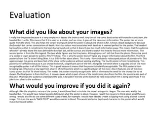 Evaluation
What did you like about your images?
I really like the poster because it is very simple yet it teases the show so well. Any fans of the comic book series will know the iconic item, the
baseball bat: Lucille. This means that if it is used on a poster, such as mine, it gives all the necessary information. The poster has an iconic
quote from the show. This also helps the viewer distinguish what the poster is about and what it is for. I chose a black background because
the baseball bat carries connotations of death. Black is a colour most associated with death so it seemed perfect for the poster. The baseball
bat is white so that it compliments the black background and so that it doesn’t give too much information away. This means that the audience
who don’t already know the story behind the baseball bat, will be curious and want to watch the show to find out more information. The
second poster is from the film legend. The two white figures are the Kray twins. Although you can’t tell that from the photo. The entire point
of a poster is to get people to watch a film/ TV show. This is why the poster doesn't’t give any proper information about the film. The third
poster is from the TV show Falling Skies. It is a Si-Fi thriller about aliens. This is why I have included a rotoscoped picture of planet earth. This
again conveys the genre and basic feel of the show to the audience without spoiling anything. The fourth poster is from Forest Gump. This
poster is very effective because it just shows the bench, a significant part of the film. Alongside the bench there is arguably one of the most
recognisable quotes in all of film history. This is good because it means that the poster is instantly recognisable. The fifth poster is from
breaking bad. It features a key logo from a barrel of methylamine which is a significant part of the story. Also it features one of the most
iconic quotes in all of TV show history. This makes the poster instantly recognisable. Which eliminates the need for the shows title to be
shown. The final poster is from Hot Fuzz, it shows a swan which is part of one of the most iconic jokes from the film, the quote is also part of
this joke. This helps the audience understand the joke. I did add in the title at the bottom to help show which film is being advertised if the
joke is not clear to the audience.
What would you improve if you did it again?
Although I like the simplistic nature of the poster, I would have liked to include the show’s antagonist: Negan. The man who wields the
baseball bat. This would have helped people distinguish what the poster is about. However I want the viewers to think about what they are
seeing. I would also like to use some different types of text, for example: I would have liked to create a clipping mask using a blood stained
image. This is so the words “BACK TO IT” would be covered in blood. This would add extra depth and character to the poster which would
make it all round better.
 