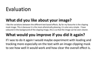 Evaluation
What did you like about your image?
I like the variations between the different text based effects. By far my favourite is the clipping
mask image. This is because it is the most atheistically pleasing, it is also very simple. I have
coloured in the background of the clipping image, this is so that the image can be seen clearer.
What would you improve if you did it again?
If I was to do it again I would maybe experiment with leading and
tracking more especially on the text with an image clipping mask
to see how well it would work and how clear the overall effect is.
 