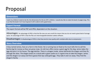 Proposal
Dimensions
I want my children’s book to be A4, the dimensions for A4 are 297 x 210mm. I would also like to make the book 12 pages long. This
is so that the book it isn‘t too long but it still is able to tell a good story.
Story Overview
A boy named James, lives on a farm in the forest. He is running low on food so his mum tells him to sell the
family dog for money so they can grow crops. An old man offers James a giant egg for the dog. James takes the
egg and puts it in his house. The egg hatches. There is a dragon inside. James befriends the dragon and they fly
through the skies. The dragon lands on a cloud with a giant castle on it. A giant tries to take the dragon. James
and the dragon run away and find a goose that lays solid gold eggs. They take it and run away. They find the
dragon’s family.
Export Format
The export format will be PDF and JPEG, dependent on the situation.
Advantages: An advantage of JPEG is that the file sizes are very small this means that you do not need a great deal of storage
space. An advantage of PDF is that the files are interchangeable between adobe software.
Disadvantages: A disadvantage of JPEG is that they tend to lose quality with multiple edits due to compression.
 