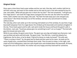 Original Script
Once upon a time there lived a poor widow and her son Jack. One day, Jack’s mother told him to
sell their only cow. Jack went to the market and on the way he met a man who wanted to buy his
cow. Jack asked, “What will you give me in return for my cow?” The man answered, “I will give you
five magic beans!” Jack took the magic beans and gave the man the cow. But when he reached
home, Jack’s mother was very angry. She said, “You fool! He took away your cow and gave you
some beans!” She threw the beans out of the window. Jack was very sad and went to sleep
without dinner.
The next day, when Jack woke up in the morning and looked out of the window, he saw that a huge
beanstalk had grown from his magic beans! He climbed up the beanstalk and reached a kingdom in
the sky. There lived a giant and his wife. Jack went inside the house and found the giant’s wife in
the kitchen. Jack said, “Could you please give me something to eat? I am so hungry!” The kind wife
gave him bread and some milk.
While he was eating, the giant came home. The giant was very big and looked very fearsome. Jack
was terrified and went and hid inside. The giant cried, “Fee-fifo-fum, I smell the blood of an
Englishman. Be he alive, or be he dead, I’ll grind his bones to make my bread!” The wife said,
“There is no boy in here!” So, the giant ate his food and then went to his room. He took out his
sacks of gold coins, counted them and kept them aside. Then he went to sleep. In the night, Jack
crept out of his hiding place, took one sack of gold coins and climbed down the beanstalk. At home,
he gave the coins to his mother. His mother was very happy and they lived well for sometime.
 