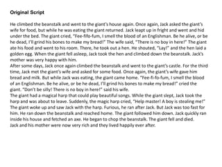 Original Script
He climbed the beanstalk and went to the giant’s house again. Once again, Jack asked the giant’s
wife for food, but while he was eating the giant returned. Jack leapt up in fright and went and hid
under the bed. The giant cried, “Fee-fifo-fum, I smell the blood of an Englishman. Be he alive, or be
he dead, I’ll grind his bones to make my bread!” The wife said, “There is no boy in here!” The giant
ate his food and went to his room. There, he took out a hen. He shouted, “Lay!” and the hen laid a
golden egg. When the giant fell asleep, Jack took the hen and climbed down the beanstalk. Jack’s
mother was very happy with him.
After some days, Jack once again climbed the beanstalk and went to the giant’s castle. For the third
time, Jack met the giant’s wife and asked for some food. Once again, the giant’s wife gave him
bread and milk. But while Jack was eating, the giant came home. “Fee-fi-fo-fum, I smell the blood
of an Englishman. Be he alive, or be he dead, I’ll grind his bones to make my bread!” cried the
giant. “Don’t be silly! There is no boy in here!” said his wife.
The giant had a magical harp that could play beautiful songs. While the giant slept, Jack took the
harp and was about to leave. Suddenly, the magic harp cried, “Help master! A boy is stealing me!”
The giant woke up and saw Jack with the harp. Furious, he ran after Jack. But Jack was too fast for
him. He ran down the beanstalk and reached home. The giant followed him down. Jack quickly ran
inside his house and fetched an axe. He began to chop the beanstalk. The giant fell and died.
Jack and his mother were now very rich and they lived happily ever after.
 