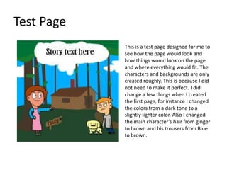 Test Page
This is a test page designed for me to
see how the page would look and
how things would look on the page
and where everything would fit. The
characters and backgrounds are only
created roughly. This is because I did
not need to make it perfect. I did
change a few things when I created
the first page, for instance I changed
the colors from a dark tone to a
slightly lighter color. Also I changed
the main character’s hair from ginger
to brown and his trousers from Blue
to brown.
 