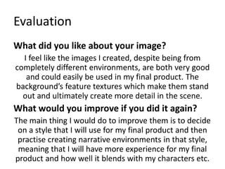 Evaluation
What did you like about your image?
I feel like the images I created, despite being from
completely different environments, are both very good
and could easily be used in my final product. The
background’s feature textures which make them stand
out and ultimately create more detail in the scene.
What would you improve if you did it again?
The main thing I would do to improve them is to decide
on a style that I will use for my final product and then
practise creating narrative environments in that style,
meaning that I will have more experience for my final
product and how well it blends with my characters etc.
 