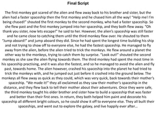 Final Script
The first monkey got scared of the alien and flew away back to his brother and sister, but the
alien had a faster spaceship then the first monkey and he chased him all the way! “Help me! I’m
being chased!” shouted the first monkey to the second monkey, who had a faster spaceship. So
she flew past and the first monkey jumped into her spaceship, and they both flew away. “Oh
thank you sister, now lets escape!” he said to her. However, the alien’s spaceship was still faster
and he came close to catching them until the third monkey flew over. He shouted to them
“Jump aboard!” and jump aboard they did. Since he had spent the longest time building his ship
and not trying to show off to everyone else, he had the fastest spaceship. He managed to fly
away from the alien, before the alien tried to trick the monkeys. He flew around a planet the
other way to the monkeys, trying to catch them by surprise. “Look out!” shouted the second
monkey as she saw the alien flying towards them. The third monkey had spent the most time in
his spaceship practising, and it was also the fastest, and so he managed to avoid the alien and fly
past, towards home. The alien however, crashed his spaceship into the planet he had tried to
trick the monkeys with, and he jumped out just before it crashed into the ground below. The
monkeys all flew away as quick as they could, which was very quick, back towards their mother’s
spaceship. “We made it!” they all exclaimed as they saw their mother’s spaceship in the
distance, and they flew back to tell their mother about their adventures. Once they were safe,
the third monkey taught his older brother and sister how to build a spaceship that was faster
and better than their first ones. In return, they both helped him paint and decorate his
spaceship all different bright colours, so he could show it off to everyone else. They all built their
spaceships, and went out to explore the galaxy, and live happily ever after…
 