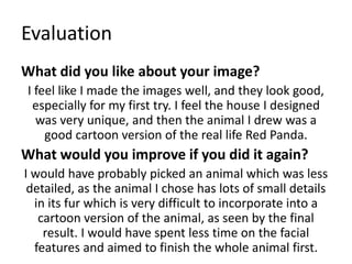 Evaluation
What did you like about your image?
I feel like I made the images well, and they look good,
especially for my first try. I feel the house I designed
was very unique, and then the animal I drew was a
good cartoon version of the real life Red Panda.
What would you improve if you did it again?
I would have probably picked an animal which was less
detailed, as the animal I chose has lots of small details
in its fur which is very difficult to incorporate into a
cartoon version of the animal, as seen by the final
result. I would have spent less time on the facial
features and aimed to finish the whole animal first.
 