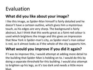 Evaluation
What did you like about your image?
I like this image, as Spider-Man himself is fairly detailed and he
doesn’t have a cartoon outline, which gives him a mysterious
touch, as his edges are very sharp. The background is fairly
abstract, but I think that this works great as a faint red colour is
used which brightens the image and this gives an impression
that New York is Spider-man’s city, as Spider-man’s man colour
is red, so it almost looks as if the whole of the city supports him.
What would you improve if you did it again?
If I was to improve this, I would attempt at adding more detail to
the building that Spider-Man is holding on to. I would do this by
doing a separate threshold for this building. I would also attempt
to brighten up his legs, as it’s too dark and needs a little more
blue.
 